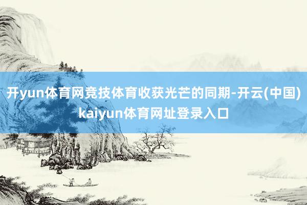 开yun体育网竞技体育收获光芒的同期-开云(中国)kaiyun体育网址登录入口