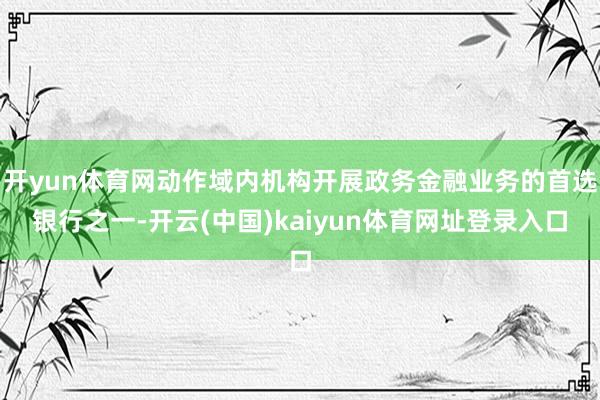 开yun体育网动作域内机构开展政务金融业务的首选银行之一-开云(中国)kaiyun体育网址登录入口