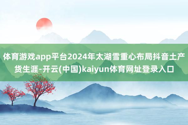 体育游戏app平台2024年太湖雪重心布局抖音土产货生涯-开云(中国)kaiyun体育网址登录入口